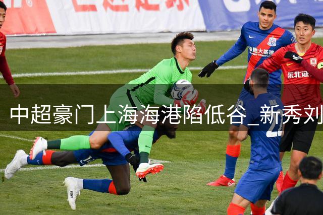 中超豪门上海海港陷低谷 新秀刘若钒或成扭转战局关键